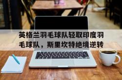 开云体育官方网站-包含英格兰羽毛球队轻取印度羽毛球队，斯里坎特绝境逆转的词条
